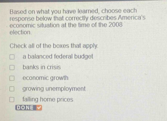 based on what you have learned, choose each response below that correctly describes americas economic situation at the time of the 2008 election. check all of the boxes that apply. a balanced federal budget banks in crisis economic growth growing unemployment falling home prices done