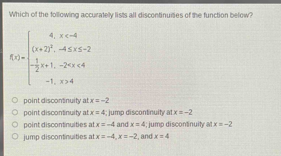 which of the following accurately lists all discontinuities of the function below? f(x)= { 4, x<-4; (x + 2)^2, -4≤x≤-2; -1/2x + 1, -2<x<4; -1, x>4 } point discontinuity at x=-2 point discontinuity at x = 4; jump discontinuity at x=-2 point discontinuities at x=-4 and x = 4; jump discontinuity at x=-2 jump discontinuities at x=-4, x=-2, and x = 4