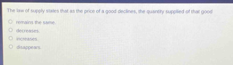 the law of supply states that as the price of a good declines, the quantity supplied of that good\nremains the same.\ndecreases.\nincreases.\ndisappears.