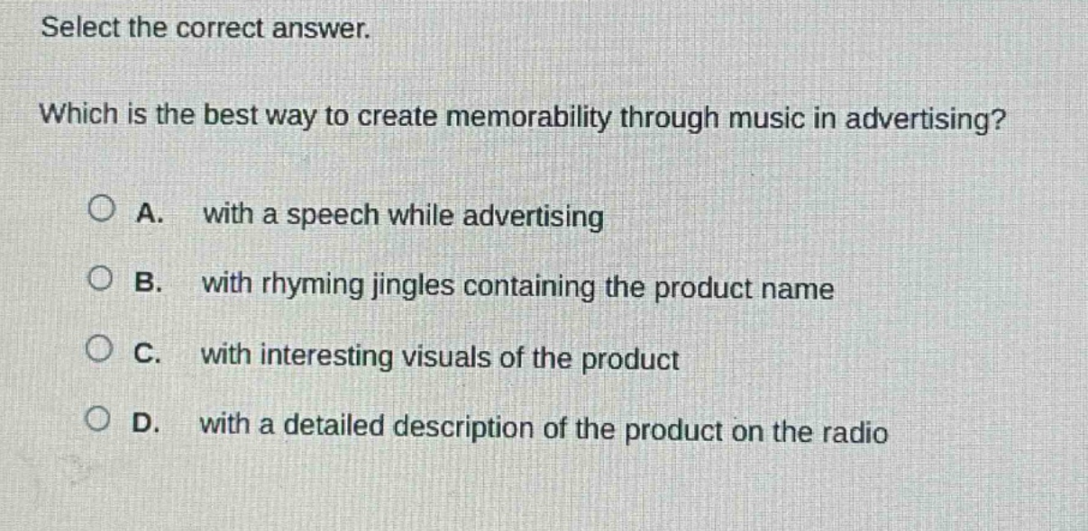 select the correct answer. which is the best way to create memorability through music in advertising? a. with a speech while advertising b. with rhyming jingles containing the product name c. with interesting visuals of the product d. with a detailed description of the product on the radio
