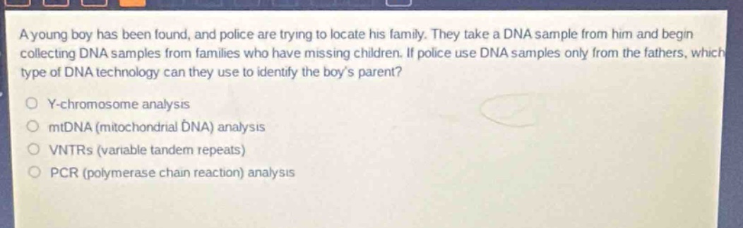 a young boy has been found, and police are trying to locate his family. they take a dna sample from him and begin collecting dna samples from families who have missing children. if police use dna samples only from the fathers, which type of dna technology can they use to identify the boys parent?\no y - chromosome analysis\no mtdna (mitochondrial dna) analysis\no vntrs (variable tandem repeats)\no pcr (polymerase chain reaction) analysis