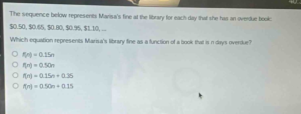 the sequence below represents marisas fine at the library for each day that she has an overdue book: $0.50, $0.65, $0.80, $0.95, $1.10, ... which equation represents marisas library fine as a function of a book that is n days overdue? o f(n)=0.15n o f(n)=0.50n o f(n)=0.15n + 0.35 o f(n)=0.50n + 0.15