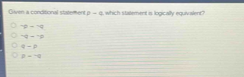 given a conditional statement p → q, which statement is logically equivalent?\n¬p → ¬q\n¬q → ¬p\nq → p\np → ¬q