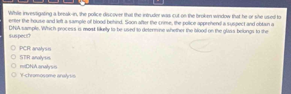 while investigating a break - in, the police discover that the intruder was cut on the broken window that he or she used to enter the house and left a sample of blood behind. soon after the crime, the police apprehend a suspect and obtain a dna sample. which process is most likely to be used to determine whether the blood on the glass belongs to the suspect?\npcr analysis\nstr analysis\nmtdna analysis\ny - chromosome analysis