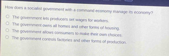 how does a socialist government with a command economy manage its economy?\nthe government lets producers set wages for workers.\nthe government owns all homes and other forms of housing.\nthe government allows consumers to make their own choices.\nthe government controls factories and other forms of production.
