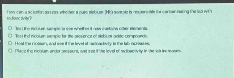 how can a scientist assess whether a pure niobium (nb) sample is responsible for contaminating the lab with radioactivity? test the niobium sample to see whether it now contains other elements. test the niobium sample for the presence of niobium oxide compounds. heat the niobium, and see if the level of radioactivity in the lab increases. place the niobium under pressure, and see if the level of radioactivity in the lab increases.