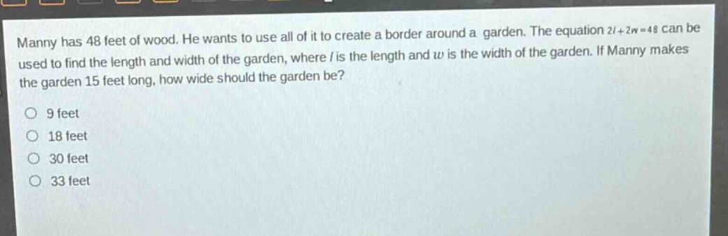 manny has 48 feet of wood. he wants to use all of it to create a border around a garden. the equation 2l + 2w = 48 can be used to find the length and width of the garden, where l is the length and w is the width of the garden. if manny makes the garden 15 feet long, how wide should the garden be?\n9 feet\n18 feet\n30 feet\n33 feet