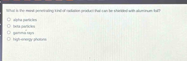 what is the most penetrating kind of radiation product that can be shielded with aluminum foil?\no alpha particles\no beta particles\no gamma rays\no high - energy photons