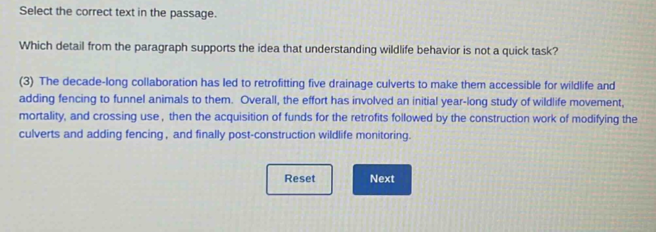 select the correct text in the passage. which detail from the paragraph supports the idea that understanding wildlife behavior is not a quick task? (3) the decade - long collaboration has led to retrofitting five drainage culverts to make them accessible for wildlife and adding fencing to funnel animals to them. overall, the effort has involved an initial year - long study of wildlife movement, mortality, and crossing use, then the acquisition of funds for the retrofits followed by the construction work of modifying the culverts and adding fencing, and finally post - construction wildlife monitoring.