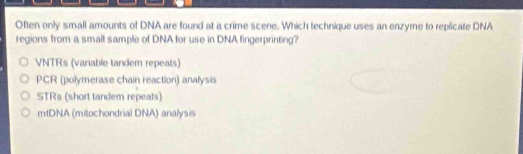 often only small amounts of dna are found at a crime scene. which technique uses an enzyme to replicate dna regions from a small sample of dna for use in dna fingerprinting?\no vntrs (variable tandem repeats)\no pcr (polymerase chain reaction) analysis\no strs (short tandem repeats)\no mtdna (mitochondrial dna) analysis
