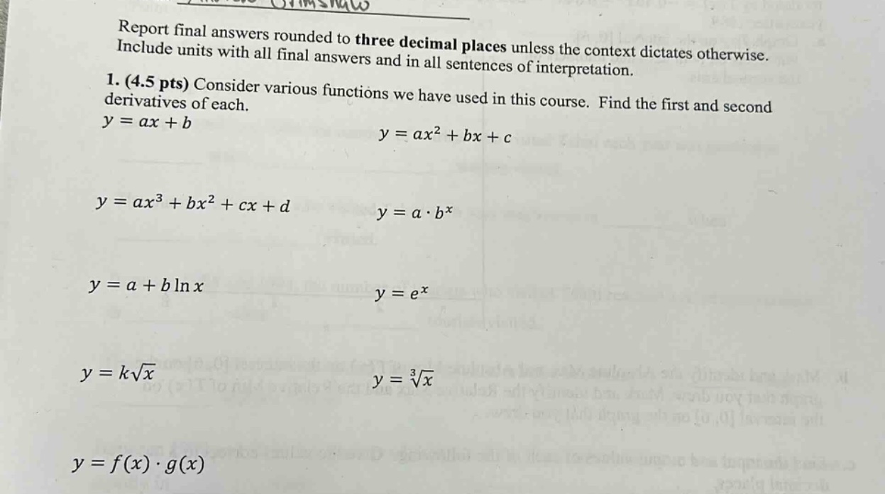 report final answers rounded to three decimal places unless the context dictates otherwise. include units with all final answers and in all sentences of interpretation. 1. (4.5 pts) consider various functions we have used in this course. find the first and second derivatives of each. y = ax + b y = ax² + bx + c y = ax³ + bx² + cx + d y = a·bˣ y = a + b ln x y = eˣ y = k√x y = ∛x y = f(x)·g(x)