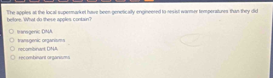 the apples at the local supermarket have been genetically engineered to resist warmer temperatures than they did before. what do these apples contain?\no transgenic dna\no transgenic organisms\no recombinant dna\no recombinant organisms