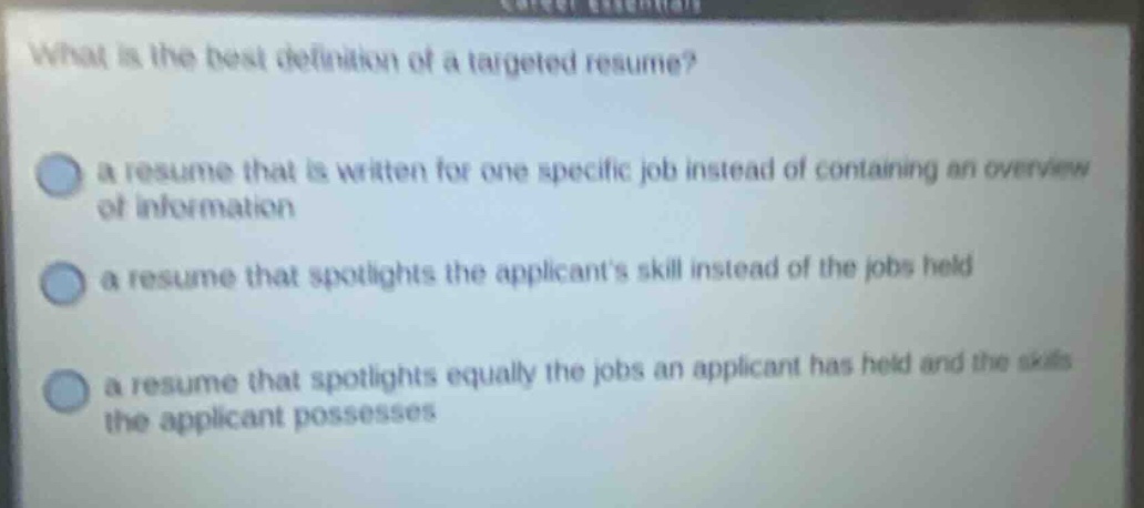 what is the best definition of a targeted resume? a resume that is written for one specific job instead of containing an overview of information a resume that spotlights the applicants skill instead of the jobs held a resume that spotlights equally the jobs an applicant has held and the skills the applicant possesses