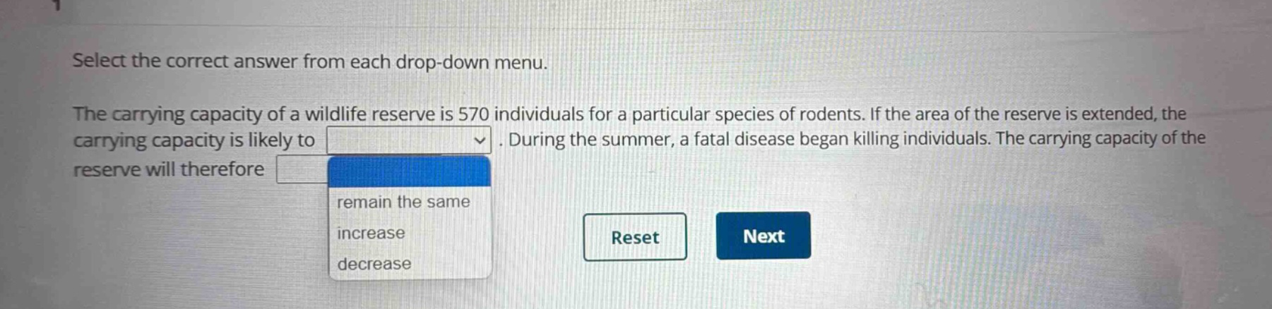select the correct answer from each drop - down menu. the carrying capacity of a wildlife reserve is 570 individuals for a particular species of rodents. if the area of the reserve is extended, the carrying capacity is likely to. during the summer, a fatal disease began killing individuals. the carrying capacity of the reserve will therefore. remain the same increase decrease reset next