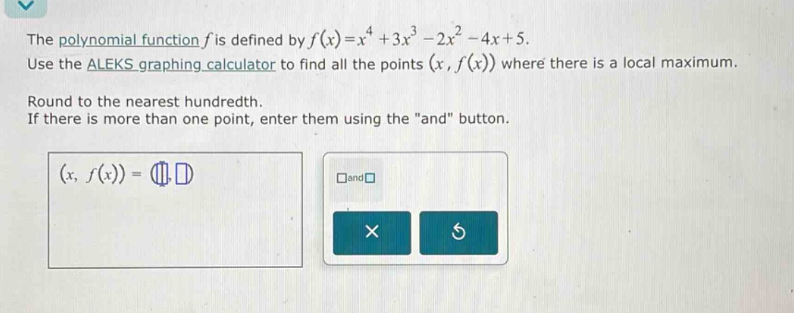 the polynomial function f is defined by f(x)=x^4 + 3x^3 - 2x^2 - 4x + 5. use the aleks graphing calculator to find all the points (x, f(x)) where there is a local maximum. round to the nearest hundredth. if there is more than one point, enter them using the \and\ button. (x, f(x)) = (, ) and