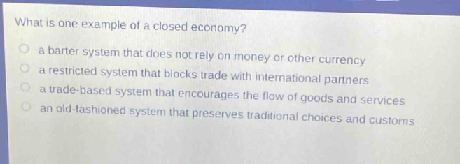 what is one example of a closed economy?\no a barter system that does not rely on money or other currency\no a restricted system that blocks trade with international partners\no a trade - based system that encourages the flow of goods and services\no an old - fashioned system that preserves traditional choices and customs