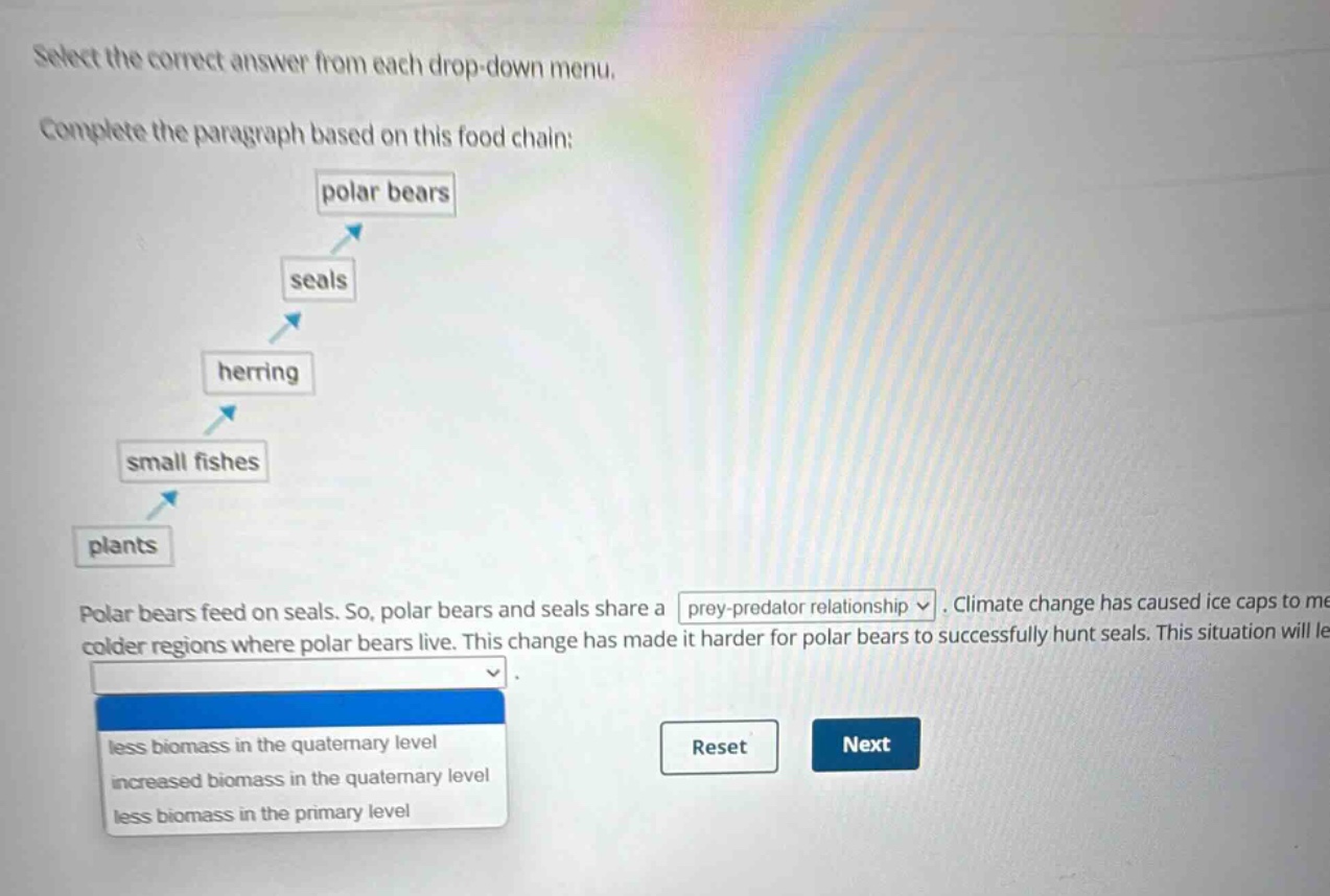 select the correct answer from each drop - down menu. complete the paragraph based on this food chain: polar bears seals herring small fishes plants polar bears feed on seals. so, polar bears and seals share a prey - predator relationship. climate change has caused ice caps to melt in colder regions where polar bears live. this change has made it harder for polar bears to successfully hunt seals. this situation will lead to less biomass in the quaternary level increased biomass in the quaternary level less biomass in the primary level reset next