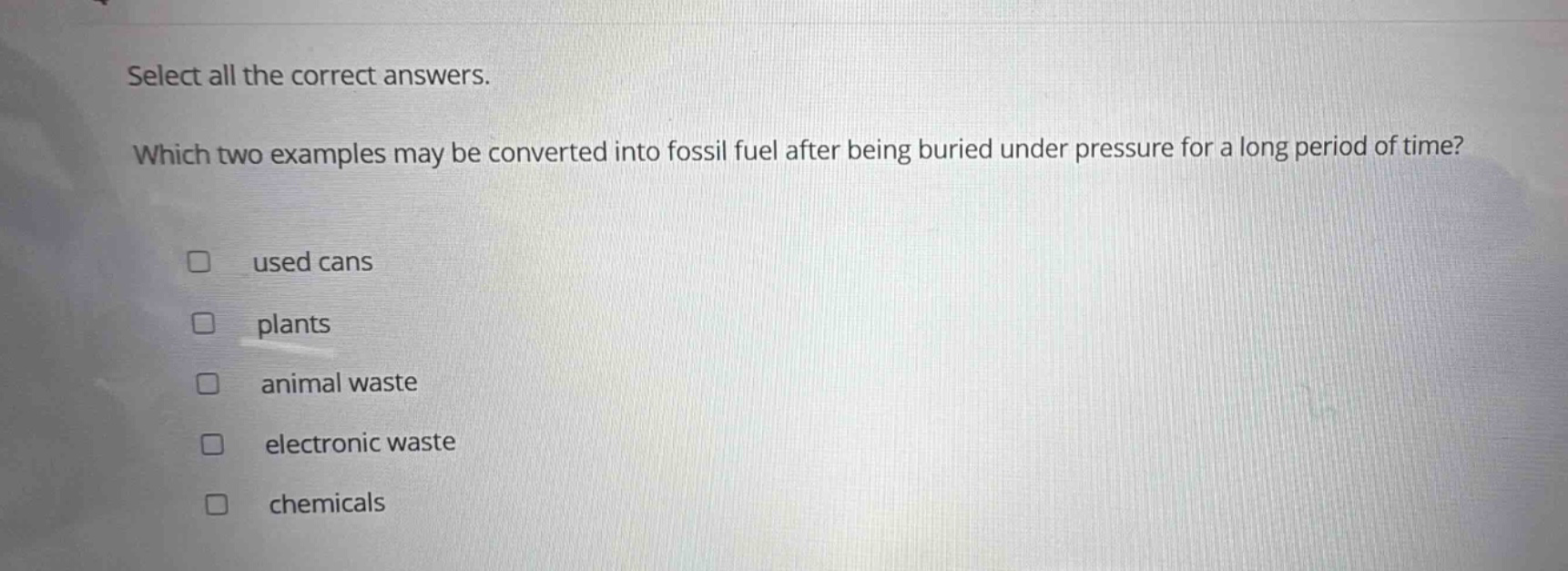 select all the correct answers. which two examples may be converted into fossil fuel after being buried under pressure for a long period of time? used cans plants animal waste electronic waste chemicals