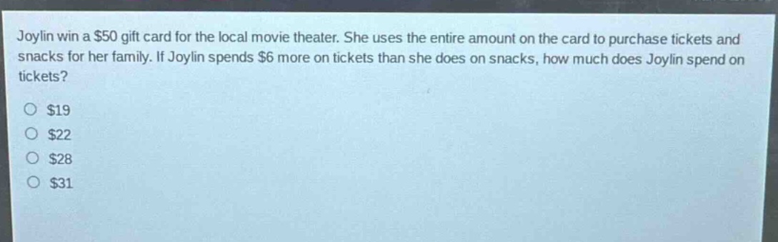 joylin win a $50 gift card for the local movie theater. she uses the entire amount on the card to purchase tickets and snacks for her family. if joylin spends $6 more on tickets than she does on snacks, how much does joylin spend on tickets?\n$19\n$22\n$28\n$31