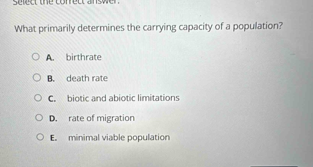 select the correct answer. what primarily determines the carrying capacity of a population? a. birthrate b. death rate c. biotic and abiotic limitations d. rate of migration e. minimal viable population
