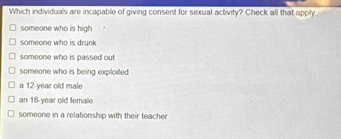 which individuals are incapable of giving consent for sexual activity? check all that apply. someone who is high someone who is drunk someone who is passed out someone who is being exploited a 12 - year old male an 18 - year old female someone in a relationship with their teacher