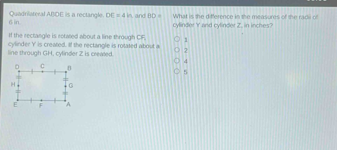 quadrilateral abde is a rectangle. de = 4 in. and bd = 6 in. if the rectangle is rotated about a line through cf, cylinder y is created. if the rectangle is rotated about a line through gh, cylinder z is created. what is the difference in the measures of the radii of cylinder y and cylinder z, in inches? 1 2 4 5