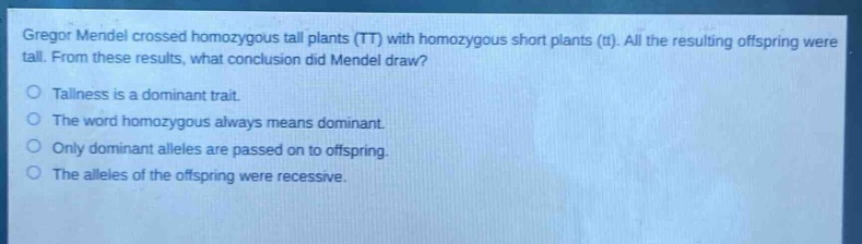 gregor mendel crossed homozygous tall plants (tt) with homozygous short plants (tt). all the resulting offspring were tall. from these results, what conclusion did mendel draw?\ntallness is a dominant trait.\nthe word homozygous always means dominant.\nonly dominant alleles are passed on to offspring.\nthe alleles of the offspring were recessive.