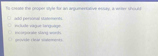 to create the proper style for an argumentative essay, a writer should\nadd personal statements.\ninclude vague language.\nincorporate slang words.\nprovide clear statements.