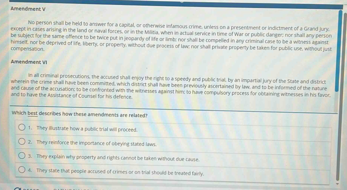 amendment v\nno person shall be held to answer for a capital, or otherwise infamous crime, unless on a presentment or indictment of a grand jury, except in cases arising in the land or naval forces, or in the militia, when in actual service in time of war or public danger; nor shall any person be subject for the same offence to be twice put in jeopardy of life or limb; nor shall be compelled in any criminal case to be a witness against himself, nor be deprived of life, liberty, or property, without due process of law; nor shall private property be taken for public use, without just compensation.\namendment vi\nin all criminal prosecutions, the accused shall enjoy the right to a speedy and public trial, by an impartial jury of the state and district wherein the crime shall have been committed, which district shall have been previously ascertained by law, and to be informed of the nature and cause of the accusation; to be confronted with the witnesses against him; to have compulsory process for obtaining witnesses in his favor, and to have the assistance of counsel for his defence.\nwhich best describes how these amendments are related?\n1. they illustrate how a public trial will proceed.\n2. they reinforce the importance of obeying stated laws.\n3. they explain why property and rights cannot be taken without due cause.\n4. they state that people accused of crimes or on trial should be treated fairly.
