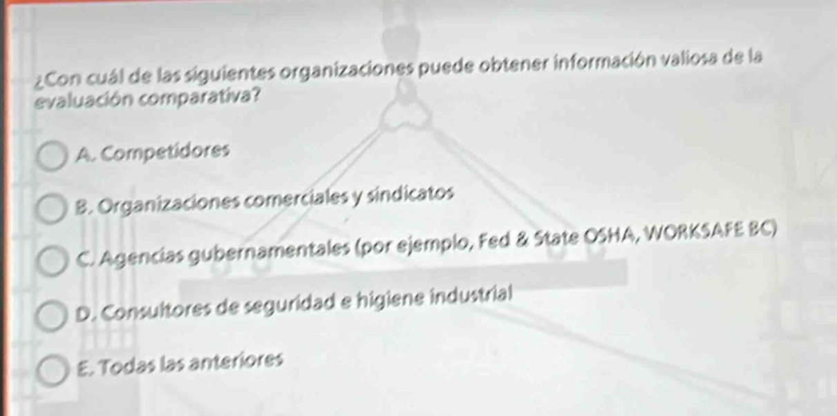 ¿con cuál de las siguientes organizaciones puede obtener información valiosa de la evaluación comparativa? a. competidores b. organizaciones comerciales y sindicatos c. agencias gubernamentales (por ejemplo, fed & state osha, worksafe bc) d. consultores de seguridad e higiene industrial e. todas las anteriores
