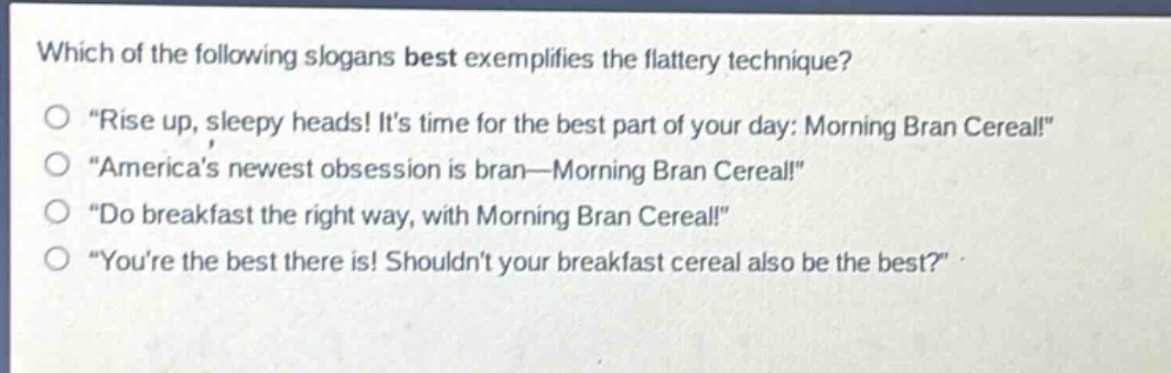 which of the following slogans best exemplifies the flattery technique?\n“rise up, sleepy heads! its time for the best part of your day: morning bran cereal!”\n“americas newest obsession is bran—morning bran cereal!”\n“do breakfast the right way, with morning bran cereal!”\n“youre the best there is! shouldnt your breakfast cereal also be the best?”