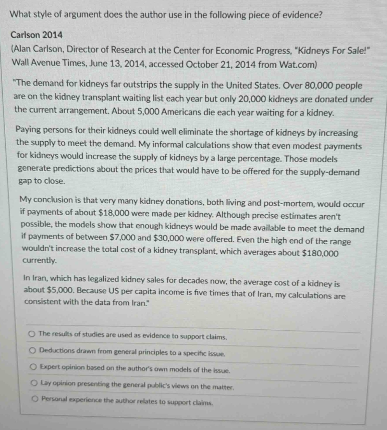 what style of argument does the author use in the following piece of evidence? carlson 2014 (alan carlson, director of research at the center for economic progress, \kidneys for sale!\ wall avenue times, june 13, 2014, accessed october 21, 2014 from wat.com) \the demand for kidneys far outstrips the supply in the united states. over 80,000 people are on the kidney transplant waiting list each year but only 20,000 kidneys are donated under the current arrangement. about 5,000 americans die each year waiting for a kidney. paying persons for their kidneys could well eliminate the shortage of kidneys by increasing the supply to meet the demand. my informal calculations show that even modest payments for kidneys would increase the supply of kidneys by a large percentage. those models generate predictions about the prices that would have to be offered for the supply - demand gap to close. my conclusion is that very many kidney donations, both living and post - mortem, would occur if payments of about $18,000 were made per kidney. although precise estimates arent possible, the models show that enough kidneys would be made available to meet the demand if payments of between $7,000 and $30,000 were offered. even the high end of the range wouldnt increase the total cost of a kidney transplant, which averages about $180,000 currently. in iran, which has legalized kidney sales for decades now, the average cost of a kidney is about $5,000. because us per capita income is five times that of iran, my calculations are consistent with the data from iran.\ the results of studies are used as evidence to support claims. deductions drawn from general principles to a specific issue. expert opinion based on the authors own models of the issue. lay opinion presenting the general publics views on the matter. personal experience the author relates to support claims.