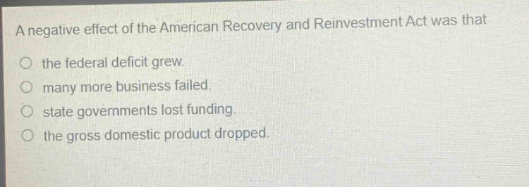 a negative effect of the american recovery and reinvestment act was that the federal deficit grew. many more business failed. state governments lost funding. the gross domestic product dropped.