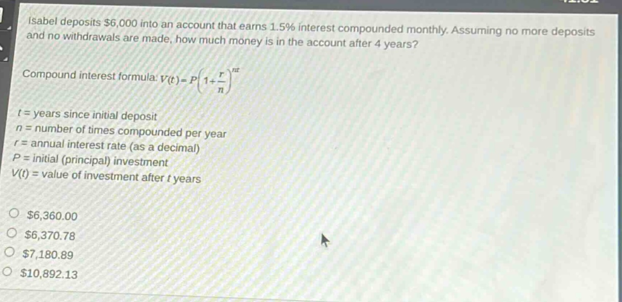 isabel deposits $6,000 into an account that earns 1.5% interest compounded monthly. assuming no more deposits and no withdrawals are made, how much money is in the account after 4 years? compound interest formula: v(t)=p(1 + r/n)^nt t = years since initial deposit n = number of times compounded per year r = annual interest rate (as a decimal) p = initial (principal) investment v(t) = value of investment after t years $6,360.00 $6,370.78 $7,180.89 $10,892.13