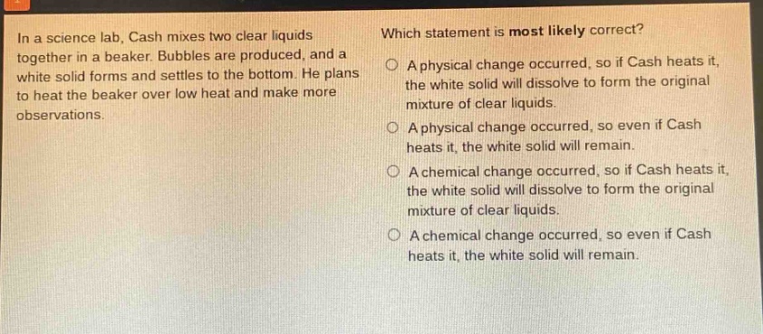 in a science lab, cash mixes two clear liquids together in a beaker. bubbles are produced, and a white solid forms and settles to the bottom. he plans to heat the beaker over low heat and make more observations. which statement is most likely correct? a physical change occurred, so if cash heats it, the white solid will dissolve to form the original mixture of clear liquids. a physical change occurred, so even if cash heats it, the white solid will remain. a chemical change occurred, so if cash heats it, the white solid will dissolve to form the original mixture of clear liquids. a chemical change occurred, so even if cash heats it, the white solid will remain.