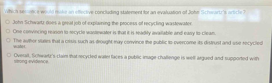 which sentence would make an effective concluding statement for an evaluation of john schwartzs article?\njohn schwartz does a great job of explaining the process of recycling wastewater.\none convincing reason to recycle wastewater is that it is readily available and easy to clean.\nthe author states that a crisis such as drought may convince the public to overcome its distrust and use recycled water.\noverall, schwartzs claim that recycled water faces a public image challenge is well argued and supported with strong evidence.
