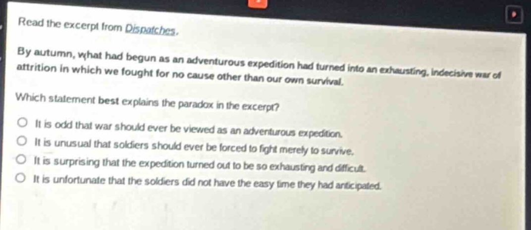 read the excerpt from dispatches. by autumn, what had begun as an adventurous expedition had turned into an exhausting, indecisive war of attrition in which we fought for no cause other than our own survival. which statement best explains the paradox in the excerpt? it is odd that war should ever be viewed as an adventurous expedition. it is unusual that soldiers should ever be forced to fight merely to survive. it is surprising that the expedition turned out to be so exhausting and difficult. it is unfortunate that the soldiers did not have the easy time they had anticipated.
