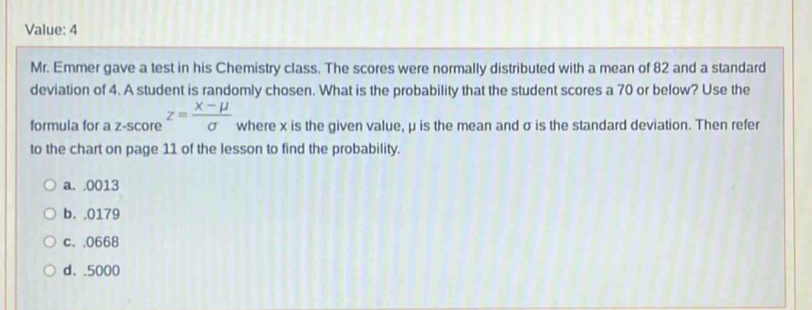 value: 4 mr. emmer gave a test in his chemistry class. the scores were normally distributed with a mean of 82 and a standard deviation of 4. a student is randomly chosen. what is the probability that the student scores a 70 or below? use the formula for a z - score z = (x - μ)/σ where x is the given value, μ is the mean and σ is the standard deviation. then refer to the chart on page 11 of the lesson to find the probability. a..0013 b..0179 c..0668 d..5000