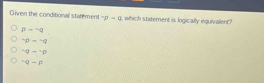 given the conditional statement ~p → q, which statement is logically equivalent?\no p → ~q\no ~p → ~q\no ~q → ~p\no ~q → p