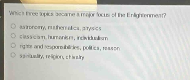which three topics became a major focus of the enlightenment?\nastronomy, mathematics, physics\nclassicism, humanism, individualism\nrights and responsibilities, politics, reason\nspirituality, religion, chivalry