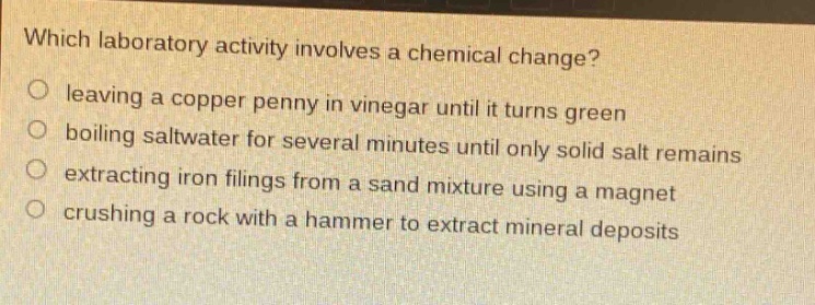 which laboratory activity involves a chemical change? leaving a copper penny in vinegar until it turns green boiling saltwater for several minutes until only solid salt remains extracting iron filings from a sand mixture using a magnet crushing a rock with a hammer to extract mineral deposits