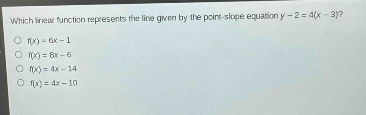 which linear function represents the line given by the point - slope equation y - 2 = 4(x - 3)?\n○ f(x)=6x - 1\n○ f(x)=8x - 6\n○ f(x)=4x - 14\n○ f(x)=4x - 10