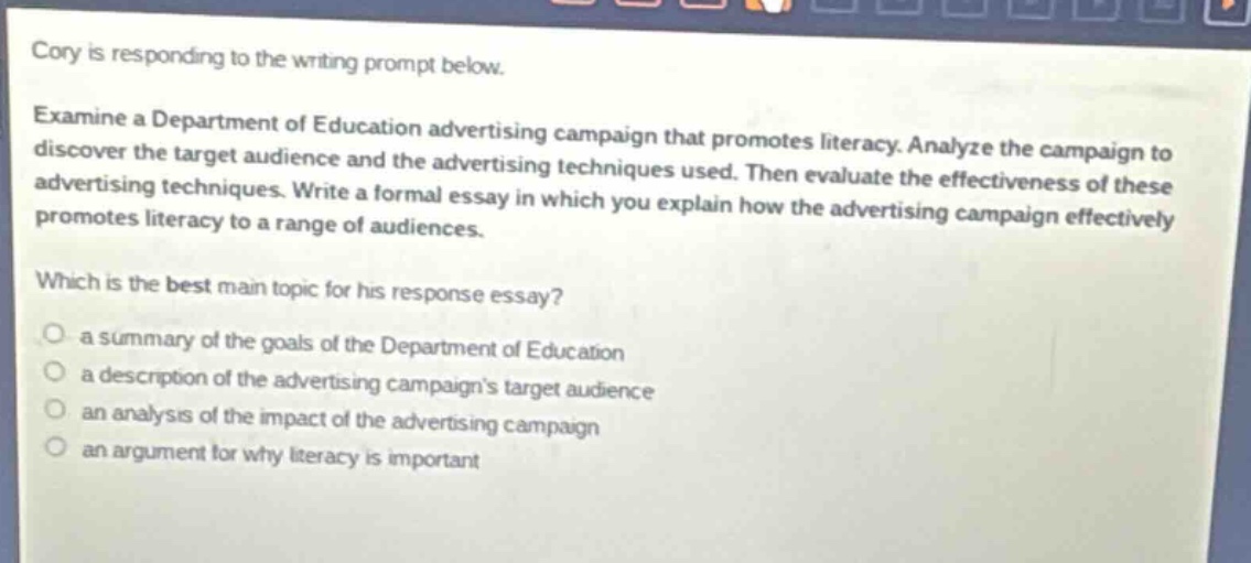 cory is responding to the writing prompt below. examine a department of education advertising campaign that promotes literacy. analyze the campaign to discover the target audience and the advertising techniques used. then evaluate the effectiveness of these advertising techniques. write a formal essay in which you explain how the advertising campaign effectively promotes literacy to a range of audiences. which is the best main topic for his response essay? a summary of the goals of the department of education a description of the advertising campaigns target audience an analysis of the impact of the advertising campaign an argument for why literacy is important