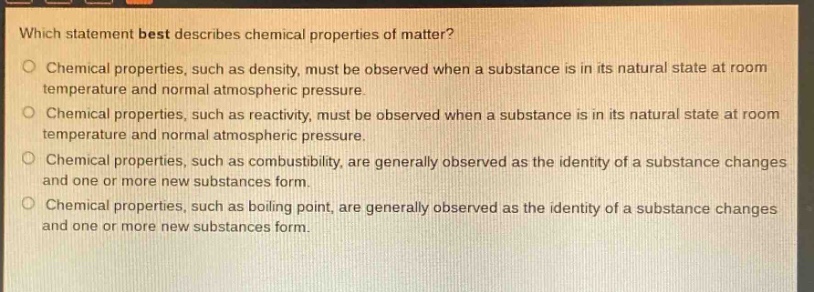 which statement best describes chemical properties of matter?\no chemical properties, such as density, must be observed when a substance is in its natural state at room temperature and normal atmospheric pressure.\no chemical properties, such as reactivity, must be observed when a substance is in its natural state at room temperature and normal atmospheric pressure.\no chemical properties, such as combustibility, are generally observed as the identity of a substance changes and one or more new substances form.\no chemical properties, such as boiling point, are generally observed as the identity of a substance changes and one or more new substances form.