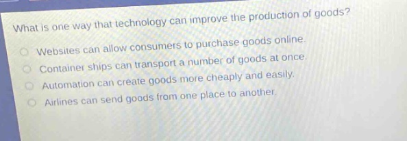 what is one way that technology can improve the production of goods? websites can allow consumers to purchase goods online. container ships can transport a number of goods at once. automation can create goods more cheaply and easily. airlines can send goods from one place to another.