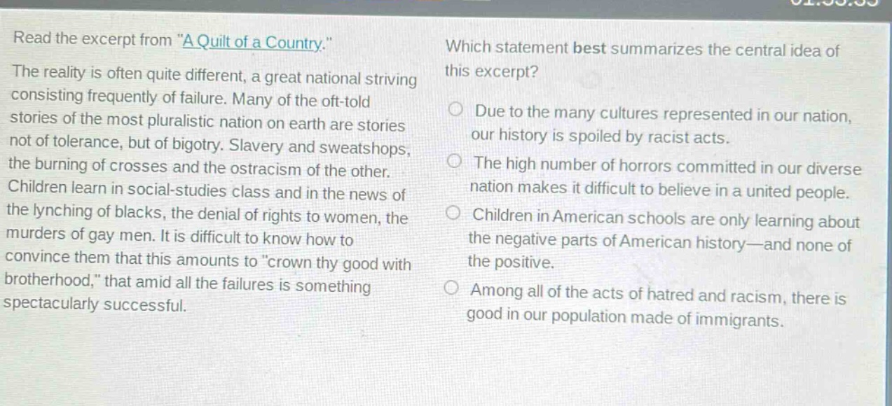read the excerpt from \a quilt of a country.\ the reality is often quite different, a great national striving consisting frequently of failure. many of the oft - told stories of the most pluralistic nation on earth are stories not of tolerance, but of bigotry. slavery and sweatshops, the burning of crosses and the ostracism of the other. children learn in social - studies class and in the news of the lynching of blacks, the denial of rights to women, the murders of gay men. it is difficult to know how to convince them that this amounts to \crown thy good with brotherhood,\ that amid all the failures is something spectacularly successful. which statement best summarizes the central idea of this excerpt? due to the many cultures represented in our nation, our history is spoiled by racist acts. the high number of horrors committed in our diverse nation makes it difficult to believe in a united people. children in american schools are only learning about the negative parts of american history—and none of the positive. among all of the acts of hatred and racism, there is good in our population made of immigrants.