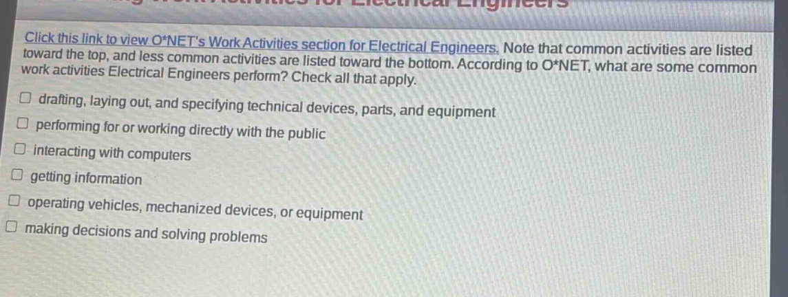 click this link to view o*nets work activities section for electrical engineers. note that common activities are listed toward the top, and less common activities are listed toward the bottom. according to o*net, what are some common work activities electrical engineers perform? check all that apply. drafting, laying out, and specifying technical devices, parts, and equipment performing for or working directly with the public interacting with computers getting information operating vehicles, mechanized devices, or equipment making decisions and solving problems