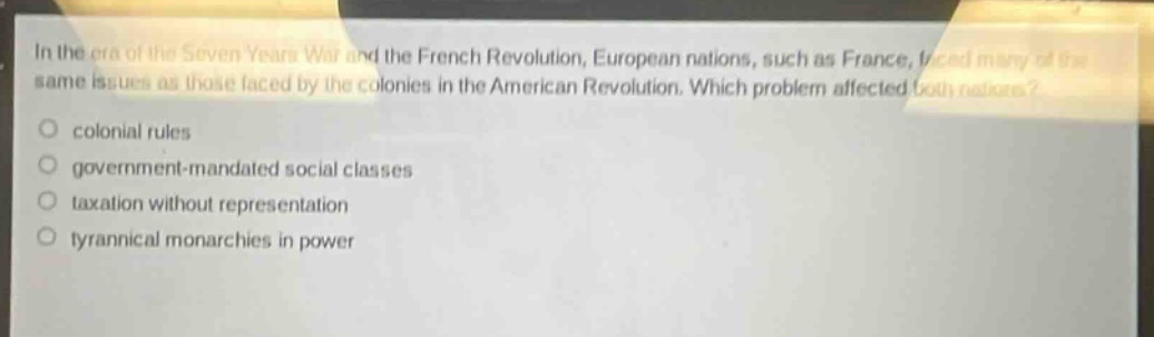 in the era of the seven years war and the french revolution, european nations, such as france, faced many of the same issues as those faced by the colonies in the american revolution. which problem affected both nations?\ncolonial rules\ngovernment - mandated social classes\ntaxation without representation\ntyrannical monarchies in power