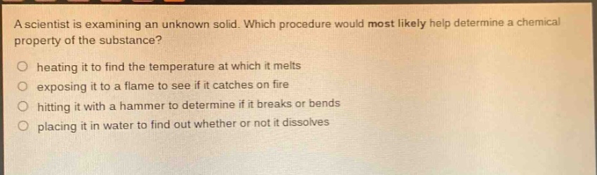 a scientist is examining an unknown solid. which procedure would most likely help determine a chemical property of the substance? heating it to find the temperature at which it melts exposing it to a flame to see if it catches on fire hitting it with a hammer to determine if it breaks or bends placing it in water to find out whether or not it dissolves