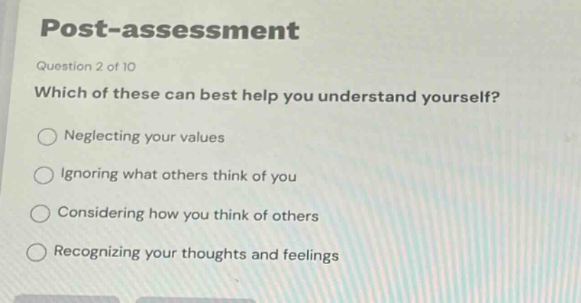 post - assessment\nquestion 2 of 10\nwhich of these can best help you understand yourself?\nneglecting your values\nignoring what others think of you\nconsidering how you think of others\nrecognizing your thoughts and feelings